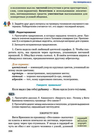 http://siikilniipidric.ucflz.ru
в изложении мысли; чистотой (отсутствие в речи просторечных
слов, слов-паразитов); богатством в использовании лексичес­
ких, интонационных средств; уместностью высказывания для
конкретных условий общения.
3. Задайте друг другу вопросы на проверку понимания изучаемого ма­
териала. Победителем считается тот, кто задаст последний вопрос.
520 Редактирование
1. Прочитайте предложения, в которых нарушена точность речи. Про­
верьте значение выделенных слов в Толковом словарике {см. Приложе­
ние 3) и исправьте речевые недочёты, используя материал для справок.
2. Запишите исправленные предложения.
1. Света надела свой любимый цветной сарафан. 2. Чтобы ско­
ротать путь, мы прошли через пустошь* усыпанную песчаной
крошкой. 3. Обед был очень сытый. 4. В своём почтовом ящике я
обнаружил письмо, предназначенное другому адресанту.
Д л я справок:
цветистый — имеющий узор из крупных цветов, усеянный по
всему полю цветами;
пустырь — незастроенное, запущенное место;
сытный — хорошо насыщающий (о еде, пище);
адресат — тот, кому адресовано письмо, телеграмма.
Говорите правильно!
Коля надел (на себя) рубашку — Мама одела (кого-то) сына.
1. Прочитайте рассказ Л. Каминского «Хворосту воз». Почему у Вити
Брюквина появилось прозвище «Это самое»?
2. Прочитайте диалог между мальчиком и писателем, устраняя выражения
(слова-паразиты), нарушающие чистотуречи.
ХВОРОСТУ ВОЗ
Витя Брюквин по прозвищу «Это самое» выскочил
из класса и весело помчался по лестнице, перескаки­
вая сразу через три ступеньки. У входа в гардероб он
чуть не сбил с ног худого человека с узкой, длинной
гардероб
мельком
портрет
классик
2 0 0
 