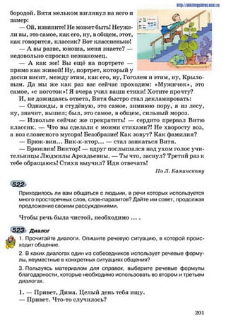 бородой. Витя мельком взглянул на него и
замер:
— Ой, извините! Не может быть! Неуже-
ли вы, это самое, как его, ну, в общем, этот,
как творится, классик? Вот классненько!
— А вы разве, юноша, меня знаете? —
недовольно спросил незнакомец.
— А как же! Вы ещё на портрете —
прямо как живой! Ну, портрет, который у
доски висит, между этим, как его, ну, Гоголем и этим, ну, Крыло­
вым. Да мы же как раз вас сейчас проходим: «Мужичок», это
самое, ♦с ноготок»! Я вчера учил ваши стихи! Хотите прочту?
И, не дожидаясь ответа, Витя быстро стал декламировать:
— Однажды, в студёную, это самое, зимнюю пору, я из лесу,
ну, значит, вышел; был, это самое, в общем, сильный мороз.
— Извольте сейчас же прекратить! — сердито прервал Витю
классик. — Что вы сделали с моими стихами?! Не хворосту воз,
а воз словесного мусора! Безобразие! Как зовут? Как фамилия?
— Брюк-вин... Вик-к-ктор... — стал заикаться Витя.
— Брюквин! Виктор! — вдруг послышался над ухом голос учи­
тельницы Людмилы Аркадьевны. — Ты что, заснул? Третий раз к
тебе обращаюсь! Стихи выучил? Иди отвечать!
По Л. Каминскому
522
Приходилось ли вам общаться с людьми, в речи которых используется
много просторечных слов, слов-паразитов? Дайте им совет, продолжая
предложение своими рассуждениями.
Чтобы речь была чистой, необходимо ....
523 Диалог
1. Прочитайте диалоги. Опишите речевую ситуацию, в которой проис­
ходит общение.
2. В каких диалогах один из собеседников использует речевые форму­
лы, неуместные в конкретных ситуациях общения?
3. Пользуясь материалом для справок, выберите речевые формулы
благодарности, которые необходимо использовать во втором и третьем
диалогах.
1. — Привет, Дима. Целый день тебя ищу.
— Привет. Что-то случилось?
http://slikilniypidric.ucflz.ru
2 0 1
 