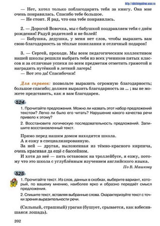 http://shkilniypidric.ucoz.ru
— Нет, хотел только поблагодарить тебя за книгу. Она мне
очень понравилась. Спасибо тебе большое.
— Не стоит. Я рад, что она тебе понравилась.
2. — Дорогой Вовочка, мы с бабушкой поздравляем тебя с днём
рождения! Радуй родителей и не болей!
— Бабушка, дедушка, у меня нет слов, чтобы выразить вам
свою благодарность за тёплые пожелания и отличный подарок!
3. — Сергей, проходи. Мы всем педагогическим коллективом
нашей школы решили выбрать тебя из всех учеников пятых клас­
сов и за отличные успехи по всем предметам отметить грамотой и
наградить путёвкой в летний лагерь!
— Вот это да! Спасибочки!
Д ля справок: позвольте выразить огромную благодарность;
большое спасибо; должен выразить благодарность за ...; вы не мо­
жете представить, как я вам благодарен.
524
1. Прочитайте предложения. Можно ли назвать этот набор предложений
текстом? Легко ли было его читать? Нарушение какого качества речи
привело к этому?
2. Восстановите логическую последовательность предложений. Запи­
шите восстановленный текст.
Прямо перед нашим домом находится школа.
А я езжу в специализированную.
За ней — другая, выложенная из тёмно-красного кирпича,
очень красивая да ещё с бассейном.
И хотя до неё — пять остановок на троллейбусе, я езжу, пото­
му что это школа с углублённым изучением английского языка.
По В. Машкову
525
1. Прочитайте текст. Из слов, данных в скобках, выберите вариант, кото­
рый, по вашему мнению, наиболее ярко и образно передаёт смысл
предложения.
2. Спишите текст, вставляя выбранные слова. Охарактеризуйте текст с точ­
ки зрения выразительности речи.
(Сильный, страшный) ураган (бушует, срывается, как взбесив­
шаяся лошадь).
2 0 2
 