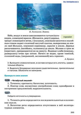 http://shkilniipidric.ucflz.ru
Б. Литвинов. Ливень
Небо, воздух и земля заволакиваются густым (пуга­
ющим, зловещим) мраком. (Качаются, ревут) деревья,
трещат ломающиеся ветви, с (сильным, ужасным) грохотом и жалоб­
ным стоном надает столетний могучий каштан, выворачивая из зем­
ли своё (большое, огромное) корневище, зарытое в землю. Деревья
раскачиваются, (нагибаясь, склоняясь) до земли. Молния и гром не
(перестают, прекращаются) ни на минуту. Водяные хляби (повсюду,
разверзлись) точно при потопе. Ничего не видно, кроме тяжёлой,
сплошной воды, (закрывшей, заслонившей) весь горизонт.
А. Куприн
3. Выпишите словосочетания, в составе которых есть эпитеты, сравни­
тельные обороты.
4. Выделите безударные окончания существительных, прилагательных
и глаголов. Объясните их написание.
Проверьте свои знания
526 «Четвёртый лишний»
1. Точность; краткость; богатство; логичность.
2. Повтор слов; неуместное употребление слов; однообразие в
построении предложений; выразительность.
5 2 7
Найдите неточность в утверждении.
1. Точность речи определяется последовательностью в изложе­
нии мысли.
2. Богатство речи определяется отсутствием в ней нелитера­
турных элементов.
2 0 3
 