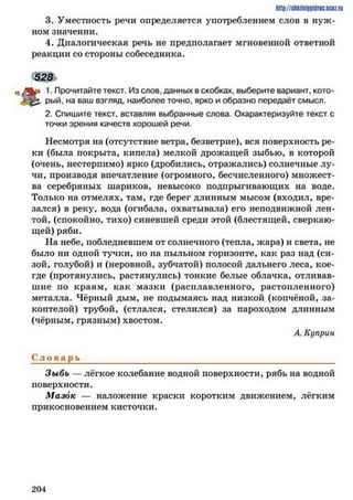 http://shkilniypidric.ucoz.ru
3. Уместность речи определяется употреблением слов в нуж­
ном значении.
4. Диалогическая речь не предполагает мгновенной ответной
реакции со стороны собеседника.
528
|^> 1. Прочитайте текст. Из слов, данных в скобках, выберите вариант, кото-
рый, на ваш взгляд, наиболее точно, ярко и образно передаёт смысл.
2. Спишите текст, вставляя выбранные слова. Охарактеризуйте текст с
точки зрения качеств хорошей речи.
Несмотря на (отсутствие ветра, безветрие), вся поверхность ре­
ки (была покрыта, кипела) мелкой дрожащей зыбью, в которой
(очень, нестерпимо) ярко (дробились, отражались) солнечные лу­
чи, производя впечатление (огромного, бесчисленного) множест­
ва серебряных шариков, невысоко подпрыгивающих на воде.
Только на отмелях, там, где берег длинным мысом (входил, вре­
зался) в реку, вода (огибала, охватывала) его неподвижной лен­
той, (спокойно, тихо) синевшей среди этой (блестящей, сверкаю­
щей) ряби.
На небе, побледневшем от солнечного (тепла, жара) и света, не
было ни одной тучки, но на пыльном горизонте, как раз над (си­
зой, голубой) и (неровной, зубчатой) полосой дальнего леса, кое-
где (протянулись, растянулись) тонкие белые облачка, отливав­
шие по краям, как мазки (расплавленного, растопленного)
металла. Чёрный дым, не подымаясь над низкой (копчёной, за­
коптелой) трубой, (стлался, стелился) за пароходом длинным
(чёрным, грязным) хвостом.
А. Куприн
С л о в а р ь ____________________________________________________________
Зыбь — лёгкое колебание водной поверхности, рябь на водной
поверхности.
Мазок — наложение краски коротким движением, лёгким
прикосновением кисточки.
2 0 4
 