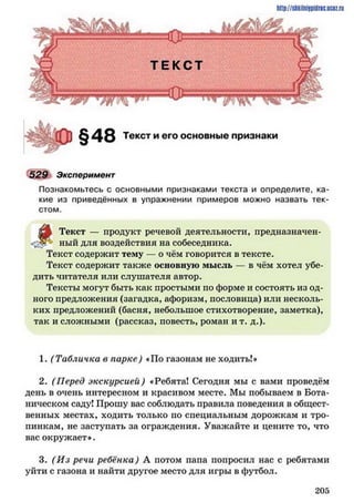 http://shkilniypidnc.ucBz.ru
Т Е К С Т
Текст и его основные признаки
529 Эксперимент
Познакомьтесь с основными признаками текста и определите, ка­
кие из приведённых в упражнении примеров можно назвать тек­
стом.
^
Текст — продукт речевой деятельности, предназначен-
ный для воздействия на собеседника.
Текст содержит тему — о чём говорится в тексте.
Текст содержит также основную мысль в чём хотел убе­
дить читателя или слушателя автор.
Тексты могут быть как простыми по форме и состоять из од­
ного предложения (загадка, афоризм, пословица) или несколь­
ких предложений (басня, небольшое стихотворение, заметка),
так и сложными (рассказ, повесть, роман и т. д.).
1. (Табличка в парке) «По газонам не ходить!»
2. (Перед экскурсией) «Ребята! Сегодня мы с вами проведём
день в очень интересном и красивом месте. Мы побываем в Бота­
ническом саду! Прошу вас соблюдать правила поведения в общест­
венных местах, ходить только но специальным дорожкам и тро­
пинкам, не заступать за ограждения. Уважайте и цените то, что
вас окружает».
3. (И з речи ребёнка) А потом папа попросил нас с ребятами
уйти с газона и найти другое место для игры в футбол.
2 0 5
 
