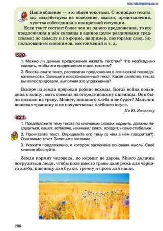 http://siikilniipidric.ucflz.ru
/ж Наше общение — это обмен текстами. С помощью текста
мы воздействуем на поведение, мысли, представления,
чувства собеседника в конкретной ситуации.
Если текст состоит более чем из одного предложения, то все
предложения в нём связаны в единое целое различными сред­
ствами: по смыслу и по форме, например, повторами слов, ис­
пользованием синонимов, местоимений и т. д.
530I
1. Можно ли данные предложения назвать текстом? Что необходимо
сделать, чтобы эти предложения стали текстом?
2. Восстановите текст, располагая предложения в логической последо­
вательности. Запишите восстановленный текст. Какое свойство текста
вы иллюстрировали, выполняя это упражнение?
Вскоре из земли проросли робкие всходы. Когда война подхо­
дила к концу, мать посеяла на огороде полоску пшеницы. Они бы­
ли похожи на траву. Может, никакого хлеба и не будет? Мальчик
пожевал травинку и не почувствовал хлебного вкуса.
По Ю. Яковлеву
5 3 П
1. Предположите тему текста по ключевым словам: кормить, должны по­
трудиться, пашет, вспахано, начинают сеять, всходит, новые стебельки.
2. Прочитайте текст. Определите его тему (о чём в нём говорится?),
и Озаглавьте текст. Запишите заглавие.
3. Укажите предложение, в котором заключена основная мысль. Своё
мнение обоснуйте.
Земля кормит человека, но кормит не даром. Много должны
потрудиться люди, чтобы поле вместо травы дало рожь для чёрно­
го хлеба, пшеницу для булки, гречку и просо для каши.
2 0 6
 
