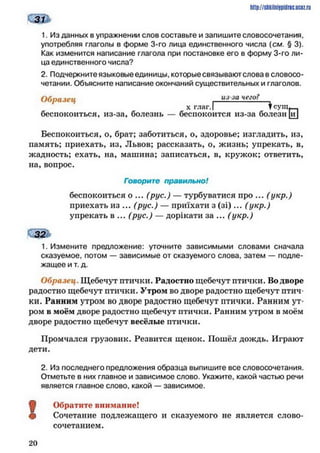 http://shkilniipidric.ucflz.ru
1. Из данных в упражнении слов составьте и запишите словосочетания,
употребляя глаголы в форме 3-го лица единственного числа {см. § 3).
Как изменится написание глагола при постановке его в форму 3-го ли­
ца единственного числа?
2. Подчеркните языковые единицы, которые связывают слова в словосо­
четании. Объясните написание окончаний существительных и глаголов.
беспокоиться, из-за, болезнь — бс
Беспокоиться, о, брат; заботиться, о, здоровье; изгладить, из,
память; приехать, из, Львов; рассказать, о, жизнь; упрекать, в,
жадность; ехать, на, машина; записаться, в, кружок; ответить,
на, вопрос.
1. Измените предложение: уточните зависимыми словами сначала
сказуемое, потом — зависимые от сказуемого слова, затем — подле­
жащее и т. д.
Образец . Щебечут птички. Радостно щебечут птички. Во дворе
радостно щебечут птички. Утром во дворе радостно щебечут птич­
ки. Ранним утром во дворе радостно щебечут птички. Ранним ут­
ром в моём дворе радостно щебечут птички. Ранним утром в моём
дворе радостно щебечут весёлые птички.
Промчался грузовик. Резвится щенок. Пошёл дождь. Играют
дети.
2. Из последнего предложения образца выпишите все словосочетания.
Отметьте в них главное и зависимое слово. Укажите, какой частью речи
является главное слово, какой — зависимое.
ф Обратите внимание!
# Сочетание подлежащего и сказуемого не является слово­
сочетанием.
Образец из-за чего?
Говорите правильно!
беспокоиться о ... (рус.) — турбуватися про ... (укр.)
приехать из ... (рус.) — приїхати з (зі)... (укр.)
упрекать в ... (рус.) — дорікати за ... (укр.)
2 0
 