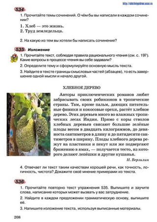 534
1. Прочитайте темы сочинений. О чём бы вы написали в каждом сочине­
нии?
1. Хлеб — это жизнь.
2. Труд земледельца.
2. На какую из тем вы хотели бы написать сочинение?
535 Изложение
1. Прочитайте текст, соблюдая правила рационального чтения (см. с. 197).
Какие вопросы в процессе чтения вы себе задавали?
2. Определите тему и сформулируйте основную мысль текста.
3. Найдите в тексте границы смысловых частей (абзацев), то есть завер­
шение одной мысли и начало другой.
ХЛЕБНОЕ ДЕРЕВО
Авторы приключенческих романов любят
забрасывать своих робинзонов в тропические
страны. Там, кроме пальм, дающих питатель­
ные финики и кокосовые орехи, растёт хлебное
дерево. Этих деревьев много во влажных тропи­
ческих лесах Индии. Прямо с коры стволов
хлебных деревьев свисают большие зелёные
плоды весом в двадцать килограммов, до девя­
носта сантиметров в длину и до пятидесяти сан­
тиметров в ширину. Плоды хлебного дерева ре­
жут на пластинки и пекут или же подвергают
брожению в ямах, — получается тесто, из кото­
рого делают лепёшки и другие кушанья.
И. Верзилын
4. Отвечает ли текст таким качествам хорошей речи, как точность, ло­
гичность, чистота? Докажите своё мнение примерами из текста.
536
1. Прочитайте повторно текст упражнения 535. Выпишите и заучите
слова, написание которых может вызвать у вас затруднение.
2. Найдите в каждом предложении грамматическую основу, выпишите
её.
3. Напишите изложение текста, используя выписанные материалы.
http://shkilniypidric.ucoz.ru
2 0 8
 