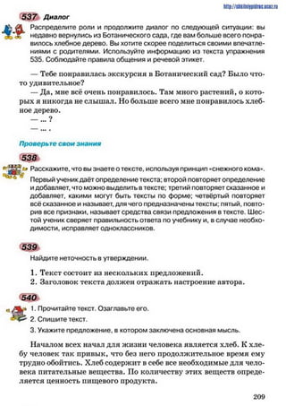 537 Диалог
Распределите роли и продолжите диалог по следующей ситуации: вы
недавно вернулись из Ботанического сада, где вам больше всего понра­
вилось хлебное дерево. Вы хотите скорее поделиться своими впечатле­
ниями с родителями. Используйте информацию из текста упражнения
535. Соблюдайте правила общения и речевой этикет.
— Тебе понравилась экскурсия в Ботанический сад? Было что-
то удивительное?
— Да, мне всё очень понравилось. Там много растений, о кото­
рых я никогда не слышал. Но больше всего мне понравилось хлеб­
ное дерево.
__ 9
http://stikilniypidric.ucQz.rii
Проверьте свои знания
538
" в й Расскажите, что вы знаете о тексте, используя принцип «снежного кома».
Первый ученик даёт определение текста: второй повторяет определение
и добавляет, что можно выделить в тексте; третий повторяет сказанное и
добавляет, какими могут быть тексты по форме; четвёртый повторяет
всё сказанное и называет, для чего предназначены тексты; пятый, повто­
рив все признаки, называет средства связи предложения в тексте. Шес­
той ученик сверяет правильность ответа по учебнику и, в случае необхо­
димости, исправляет одноклассников.
5 №
Найдите неточность в утверждении.
1. Текст состоит из нескольких предложений.
2. Заголовок текста должен отражать настроение автора.
540
1. Прочитайте текст. Озаглавьте его.
2. Спишите текст.
3. Укажите предложение, в котором заключена основная мысль.
Началом всех начал для жизни человека является хлеб. К хле­
бу человек так привык, что без него продолжительное время ему
трудно обойтись. Хлеб содержит в себе все необходимые для чело­
века питательные вещества. По количеству этих веществ опреде­
ляется ценность пищевого продукта.
2 0 9
 