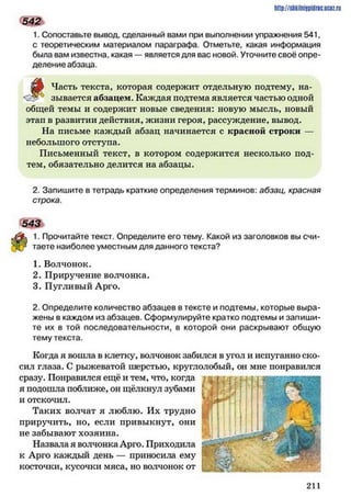 http://shkilniipidric.ucflz.ru
5 4 2 1
1. Сопоставьте вывод, сделанный вами при выполнении упражнения 541,
с теоретическим материалом параграфа. Отметьте, какая информация
была вам известна, какая — является для вас новой. Уточните своё опре­
деление абзаца.
Часть текста, которая содержит отдельную подтему, на-
зывается абзацем. Каждая подтема является частью одной
общей темы и содержит новые сведения: новую мысль, новый
этап в развитии действия, жизни героя, рассуждение, вывод.
На письме каждый абзац начинается с красной строки —
небольшого отступа.
Письменный текст, в котором содержится несколько под­
тем, обязательно делится на абзацы.
2. Запишите в тетрадь краткие определения терминов: абзац, красная
строка.
543 V
% 1. Прочитайте текст. Определите его тему. Какой из заголовков вы счи-
[-/ таете наиболее уместным для данного текста?
1. Волчонок.
2. Приручение волчонка.
3. Пугливый Арго.
2. Определите количество абзацев в тексте и подтемы, которые выра­
жены в каждом из абзацев. Сформулируйте кратко подтемы и запиши­
те их в той последовательности, в которой они раскрывают общую
тему текста.
Когда я вошла в клетку, волчонок забился в угол и испуганно ско­
сил глаза. С рыжеватой шерстью, круглолобый, он мне понравился
сразу. Понравился ещё и тем, что, когда
я подошла поближе, он щёлкнул зубами
и отскочил.
Таких волчат я люблю. Их трудно
приручить, но, если привыкнут, они
не забывают хозяина.
Назвала я волчонка Арго. Приходила
к Арго каждый день — приносила ему
косточки, кусочки мяса, но волчонок от
2 1 1
 