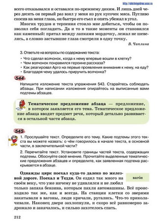 http://SllkilnhlPidriC.lJCQZ.rLI
всего отказывался и оставался по-прежнему диким. И лишь дней че­
рез десять он первый раз взял у меня из рук кусочек мяса. Пугливо
скосив на меня глаза, он быстро его съел и опять убежал в угол.
Многих трудов и терпения стоило мне добиться, чтобы он по­
зволил себя погладить. Да и то в такие моменты он становился
как каменный: прятал между лапками мордочку, лежал не шеве­
лясь, а словно застывшие глаза смотрели в одну точку.
В. Чаплина
3.Ответьте на вопросы по содержанию текста:
• Что сделал волчонок, когда к нему впервые вошли в клетку?
• Чем волчонок понравился героине рассказа?
• Как реагировал Арго на первые проявления внимания к нему, на еду?
• Благодаря чему удалось приручить волчонка?
544
Напишите изложение текста упражнения 543. Старайтесь соблюдать
абзацы. При написании изложения опирайтесь на выписанные вами
подтемы абзацев.
цМ Тематическое предложение абзаца — предложение,
' в котором заявляется его тема. Тематическое предложе­
ние абзаца вводит предмет речи, который детально развивает­
ся в остальной части абзаца.
545
ц 1. Прослушайте текст. Определите его тему. Какие подтемы этого тек­
ста вы можете назвать: о чём говорилось в начале текста, в основной
части, в заключительной части?
2.Перечитайте текст. Установите границы частей текста, содержащих
подтемы. Обоснуйте своё мнение. Прочитайте выделенные тематичес­
кие предложения абзацев и определите, как заявленная подтема рас­
крывается в абзаце.
Однажды цирк поехал куда-то далеко по желез­
ной дороге. Поехал и Тедди. Он ездил так много на вагон
своём веку, что уже ничему не удивлялся и не любил
только запаха бензина, которым пахли автомашины. Всё проис­
ходило так же, как и всегда. На станции клетки со зверями
закатывали в вагоны, люди кричали, ругались. Что-то прикола­
чивали. Наконец двери захлопнули, и скоро всё равномерно за­
дрожало и закачалось, и сильно захотелось спать.
2 1 2
 