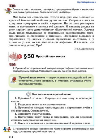 ftp Спишите текст, вставляя, где нужно, пропущенные буквы и недостаю-
|£. щие знаки препинания. Разделите текст на абзацы.
Мне было лет семь-восемь. Кто-то под..рил мне с..мокат —
красный блестящий на белых дутых ш..нах. Сперва я г..нял по
д..щ ..тым тротуарам в своём квартале. Но сч..стье распирало
меня, и постепенно я уезжал всё дальше. И наконец увидел на
углу кирпич..ного дома табличку «Ключевской спуск*. Улочка
была тихая малолюдная со старинными одноэтажными мага­
зин.. чиками мастерскими и аптеками. Посредине т..нулась в
обрамлении тр..вяны х г..зонов булыжная м..стовая, а у
д ..мов — y ..кие но гла..кие пол..сы асфальта. И главное, что
они вели под уклон! Ура!
По В. Крапивину
Простой план текста
550Ї
1. Прочитайте теоретический материал параграфа и сопоставьте его с
определением абзаца. Установите, как эти понятия соотносятся.
ЛЬ Простой план текста — перечисление в определённой по-
. следовательности пунктов, в которых отражены основ­
ные мысли текста.
http://slikilnhipidric.ucQz.ru
549
§50
&
, Как составлять простой план
1. Прочитайте текст. Определите его тему и основную
мысль.
2. Раздачите текст на смысловые части.
3. Прочитайте каждую часть отдельно и определите, о чём в
ней говорится. Озаглавьте её.
4. Запишите пункты плана.
5. Прочитайте текст снова и определите, все ли основные
моменты содержания вы выделили.
6. Внесите изменения и запишите чистовой вариант плана.
2. Расскажите соседу (соседке) по парте в форме рекомендации, как
надо составлять простой план текста.
2 1 4
 