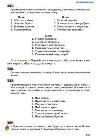 Просмотрите планы сочинений и определите, какая тема из материала
для справок соответствует каждому плану.
План План
1. Жёлтые клёны. 1. Ранний подъём.
2. Осенние берёзы. 2. У подножия Чатыр-Дага.
3. Зелёные ёлочки. 3. Первые шаги к вершине.
4. Яркая рябина. 4. Покорение вершины.
План
1 .У ворот зоопарка.
2. Смешные обезьяны.
3. У клеток с хищниками.
4. Разноцветные попугаи.
5. Огромные слоны и жирафы.
6. Удивительный мир зверей.
Д ля справок: «Первый раз в зоопарке*, «Золотая осень в на­
шем парке*, «Как мы ходили в горы*.
552ь
Составьте план к сочинению на тему «Самое яркое впечатление в моей
жизни».
553
Проанализируйте план сочинения на тему «Традиции моей семьи».
Все ли пункты плана соответствуют теме сочинения? Исключите те
пункты плана, раскрытие которых приведёт к отступлению от заяв­
ленной темы.
1. Моя семья.
2. Праздники в моей семье.
3. Как мы отдыхаем.
4. Мой папа — врач.
5. Моя мама — инженер.
6. Спорт в жизни моей семьи.
7. Наш любимец Мурчик.
1. Предположите по названию, о чём будет идти речь в тексте. Прочи­
тайте отрывок из рассказа Л. Андреева. Определите его тему.
http://SttilniIPidriC.BCIZ.ril
551
554*
2 1 5
 
