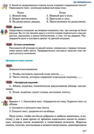 3- Какой из предложенных планов лучше отражает содержание текста?
0*43 Перескажите текст, используя выбранный вами план.
http://shkilniypidric.ucoz.ru
План План
1. Новый мир.
2. Новые впечатления.
3. На развалинах дворца.
1. Первый раз в поле.
2. Прогулка в лесу.
3. Приключения на развалинах.
555 Диалог
А Представьте ситуацию: вы впервые оказались там, где никогда не были
£ раньше. Вы тут же звоните другу и хотите скорее поделиться с ним ра­
достью, рассказать о ваших впечатлениях, о том, что вы увидели. Рас­
пределите роли и составьте диалог по данной ситуации.
556 Устное сочинение
Расскажите об эпизоде из вашей жизни, связанном с первым посеще­
нием какого-либо места. Предварительно составьте простой план ва­
шего устного сочинения.
Проверьте свои знания
Завершите высказывание.
1. Чтобы составить простой план текста, ....
2. Часть текста, которая содержит отдельную подтему, ....
558 «Четвёртый лишний»
1. Абзац; подтема; тематическое предложение абзаца; заклю­
чение.
2. План; подтема; пункт плана; заголовок текста.
Ь Вариант 7. 1. Прочитайте текст. Определите его тему. Поделите текст на
абзацы.
2. Составьте и запишите план текста.
3. Спишите текст, разделяя его на абзацы.
Пана хотел, чтобы мы были добрыми и любили животных, и по­
этому у нас в доме время от времени появлялись какие-то живот­
ные, которые потом незаметно и таинственно исчезали. Морская
свинка, толстая, молчаливая и немного испуганная, заинтересовала
559
2 1 7
 