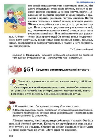 http://shkilniypidric.ucoz.ru
нас своей непохожестью на настоящую свинью. Мы
^ долго обсуждали, стоя возле клетки, почему её на­
звали именно свинкой, а не как-нибудь иначе. По­
гладили по жёсткой шёрстке и ушли играть с дру-І7?' .і зьями в прятки, рисовать, читать книжки. Потом
Г* свинка оказалась в нашей школе, в живом уголке.
-.Щ Жёлтая канарейка жила у нас долго, примерно года
два. Папа старался приучить нас ухаживать за ней,
но, постоянно напоминая нам об этом, в результате
ухаживал за ней сам. И за рыбками тоже сам ухажи­
вал. А ёжик — ёжик был просто чудо! Он звоїжо топал по деревян­
ному полу коготками, всюду совал свой длинный носик, хмыкал,
чихал, одобряя или не одобряя увиденное, и глазки у него сверкали,
как смородинки.
По Т. Александровой
Вариант 2. Сочинение. Напишите небольшое сочинение по одной из
тем, данных в упражнении 551. Используйте план к этой теме.
Средства связи предложений в тексте
^
Слова и предложения в тексте связаны между собой по
смыслу.
Связь предложений в единое смысловое целое обеспечивает­
ся разными способами: употреблением местоимений, повто­
ром одних и тех же слов, с помощью синонимов и т. д.
560
1. Прочитайте текст. Определите его тему. Озаглавьте текст.
2. В тексте выделены слова, с помощью которых связаны предложения.
Назовите предложения, которые связаны с помощью: 1) повторов слов;
2) местоимений; 3) синонимов.
Лёжа на животе, мальчик примерял бинокль к глазам. Это был
сильный полевой бинокль. Когда-то им премировали деда за дол­
гую службу на кордоне. Старик не любил возиться с биноклем:
♦ У меня свои глаза не хуже*. Зато внук его полюбил.
2 1 8
 