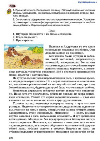 http://shkilniipidric.ucflz.ru
1. Прочитайте текст. Определите его тему. Обоснуйте деление текста на
абзацы. Определите, как связаны предложения в первом, втором, тре­
тьем абзацах.
2. Сопоставьте содержание текста с предложенным планом. Установи­
те, какие пункты плана сформулированы неточно, какие пункты необхо­
димо добавить. Отредактируйте и запишите план.
План
1. Шустрые медвежата и их мама-медведица.
2. Ссора медвежат.
3. Примирение.
Валерка и Андрюшка во все глаза
смотрели на медвежье семейство. Они
ловили каждое их движение.
Медвежата были шустры и забав­
ны своей косолапой, вперевалочку,
походкой, несоразмерно большими
головами и деловито-серьёзным выра­
жением смешных мордочек, а медве­
дица внушала трепетное уважение. Всё в ней было преисполнено
мощи, красоты и достоинства.
На густую лоснящуюся шерсть попадала роса, и время от време­
ни медведица отряхивалась. Но и отряхивалась она как-то степен­
но, медленно ворочая головой на вытянутой толстой шее, при этом
бока её колыхались, будто под шкурой было что-то мягкое, зыбкое.
Медвежата держались всё время вместе, и вдруг они повздори­
ли. Из-за чего это получилось, ребята не поняли, но ссора вспых­
нула мгновенно. Только что мирно копошились в овсе — и вот уже
катаются по полю, отчаянно колотя друг друга лапами.
Услыхав возню, медведица повернула голову и чуть слышно
рыкнула. Медвежата тотчас расскочились, поднялись на задние ла­
пы, глянули на мать и снова, подпрыгивая на всех четырёх лапах
одновременно, стали сближаться. Мгновение — и опять тёмный
клубок катается в овсе, только лапы мелькают!.. И тут произошло
неожиданное. Медведица без предупреждения беззвучно метну­
лась к озорникам. Знала она, кто виноват в потасовке, или не зна­
ла, но медвежонок, на которого обрушился молниеносный удар тя­
жёлой лапы, кубарем отлетел в сторону. Вскочив на лапы, он
отбежал подальше от рассерженной мамаши и как ни в чём не бы-
563
2 2 0
 