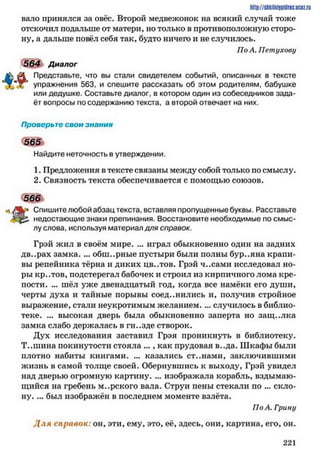 пало принялся за овёс. Второй медвежонок на всякий случай тоже
отскочил подальше от матери, но только в противоположную сторо­
ну, а дальше повёл себя так, будто ничего и не случилось.
По А. Петухову
564 Диалог
Представьте, что вы стали свидетелем событий, описанных в тексте
упражнения 563, и спешите рассказать об этом родителям, бабушке
или дедушке. Составьте диалог, в котором один из собеседников зада­
ёт вопросы по содержанию текста, а второй отвечает на них.
http://shkilniypidric.ucoz.ru
Проверьте свои знания
5651
Найдите неточность в утверждении.
1. Предложения в тексте связаны между собой только по смыслу.
2. Связность текста обеспечивается с помощью союзов.
566
к * Спишите любой абзац текста, вставляя пропущенные буквы. Расставьте
недостающие знаки препинания. Восстановите необходимые по смыс­
лу слова, используя материал для справок.
Грэй жил в своём мире. ... играл обыкновенно один на задних
дв..рах замка. ... обш..рные пустыри были полны бур..яна крапи­
вы репейника тёрна и диких цв..тов. Грэй ч..сами исследовал но­
ры кр..тов, подстерегал бабочек и строил из кирпичного лома кре­
пости. ... шёл уже двенадцатый год, когда все намёки его души,
черты духа и тайные порывы соединились и, получив стройное
выражение, стали неукротимым желанием.... случилось в библио­
теке. ... высокая дверь была обыкновенно заперта но защ..лка
замка слабо держалась в гн..зде створок.
Дух исследования заставил Грэя проникнуть в библиотеку.
Т..шина покинутости стояла ..., как прудовая в..да. Шкафы были
плотно набиты книгами. ... казались ст..нами, заключившими
жизнь в самой толще своей. Обернувшись к выходу, Грэй увидел
над дверью огромную картину. ... изображала корабль, вздымаю­
щийся на гребень м..рского вала. Струи пены стекали по ... скло­
ну. ... был изображён в последнем моменте взлёта.
ПоА. Грину
Д ля справок: он, эти, ему, это, её, здесь, они, картина, его, он.
2 2 1
 