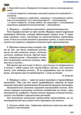 htlp/ZsUkilniipidncuDtzru
1. Прочитайте тексты. Определите тип каждого текста, используя рассуж­
дения:
• в тексте говорится о признаках насекомого (какое это насекомое?) —
описание:
• в тексте говорится о действиях, связанных с описываемым насеко­
мым (что оно делает? что с ним происходит?) — повествование;
• в тексте говорится, почему именно так происходит с описываемым
насекомым, выражается позиция автора — рассуждение.
1. Муравьи — семейство насекомых, перепончатокрылые.
Тело муравья состоит из трёх частей. Муравьи имеют наружную
хитиновую оболочку, которая обеспечивает защиту тела. У Мура­
вьёв сложные глаза, состоящие из многочисленных крошечных
линз. Усики на голове являются органами чувств, а также исполь­
зуются для приёма и передачи сигналов через прикосновения.
568
2. Муравьи сновали взад и вперёд. Од­
ни из тех, что были поменьше ростом,
несли на себе комочки земли, палочки,
листики, хвойные иголки. Другие мура­
вьи, широкоплечие, с большими голова­
ми и челюстями, волокли гусениц, мёрт­
вых мух и жуков...
Всё время они или куда-то бегут, или откуда-то возвращаются
и всегда с собой тащат или какой-нибудь листик, или комочек
земли, или хвойную иголку... И на муравейник как ни посмот­
ришь, всё время они его ремонтируют, с утра до вечера.
В. Медведев
3. Муравьи в лесах — одни из самых полезных и трудолюбивых
насекомых. Там, где есть много муравейников, никогда не будет
вспышек массового размножения большинства вредных насекомых.
Экономическое значение муравьев чрезвычайно велико. Зем­
ляные муравьи оказывают полезное воздействие на почву, пере­
мешивают её, удобряют. Рыжие лесные муравьи успешно исполь­
зуются для борьбы с вредителями растений.
Эти маленькие насекомые чрезвычайно трудолюбивы, их са­
моотверженный труд может стать примером для многих.
2. Спишите любой текст. Графически объясните известные вам орфо­
граммы и пунктограммы.
ЛЬ. Ч*и
*
}
У
2 2 3
 