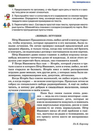 http://shkilniipidric.ucflz.ru
1. Предположите по заголовку, о чём будет идти речь в тексте и к како­
му типу речи он может относиться.
2. Прослушайте текст и сопоставьте его содержание со своими предпо-
ложениями. Определите тему, основную мысль текста и тип речи. Под­
твердите свои суждения примерами из текста.
3. Перечитайте текст. Составьте простой план текста, пропуская некото­
рые пункты. Обменяйтесь планами с соседом (соседкой) по парте. Вос­
становите пропущенные пункты плана.
♦ЖИВЫЕ» ИГРУШКИ
Пётр Иванович Праздников очень любил детей и всегда старал­
ся, чтобы игрушки, которые продаются в его магазине, были са­
мыми лучшими. Он лично проверял каждый предлагаемый для
продажи образец, и только тогда, когда ему хотелось всё бросить
и поиграть, он подписывал договор с поставщиком на всю партию.
Пётр Иванович давно понял главное: в любую игрушку когда-
нибудь вселяется частичка души её владельца. А после этого иг­
рушка уже перестаёт быть вещью, она становится живой.
У Петра Ивановича был сын — Игорёк, который учился в тре­
тьем классе и которого Пётр Иванович, хотя и очень любил, но всё-
таки старался не баловать. Игорёк имел в своём распоряжении
игрушек даже меньше, чем другие дети, у которых папы были ин­
женерами, парикмахерами или, допустим, лётчиками.
Когда Игорёк был совсем маленький, он любил играть в куби­
ки, а когда подрос — во всякие конструкторы. Прошлым летом он
собрал из специального набора радиоприёмник. А ещё он любил
читать, и потому рос добрым и смышлёным мальчиком, самым
лучшим учеником в своём классе.
Папа был своим сыном очень дово­
лен — ведь на его глазах некоторые «ком­
пьютеризированные* дети, которые не
имели возможности пощупать и понюхать
свои виртуальные игрушки, росли и сами
какими-то не очень нормальными. Пётр
Иванович писал об этой проблеме в газе­
тах, выступал на радио и телевидении, но
его тревогу почти никто не воспринимал
всерьёз.
По Б. Карлову
569
2 2 4
 