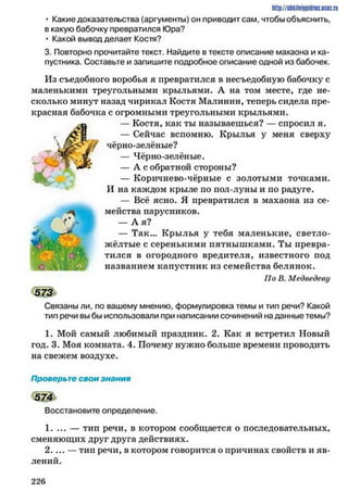 http://shkilniypidric.ucoz.ru
• Какие доказательства (аргументы) он приводит сам, чтобы объяснить,
в какую бабочку превратился Юра?
• Какой вывод делает Костя?
3. Повторно прочитайте текст. Найдите в тексте описание махаона и ка­
пустника. Составьте и запишите подробное описание одной из бабочек.
Из съедобного воробья я превратился в несъедобную бабочку с
маленькими треугольными крыльями. А на том месте, где не­
сколько минут назад чирикал Костя Малинин, теперь сидела пре­
красная бабочка с огромными треугольными крыльями.
— Костя, как ты называешься? — спросил я.
— Сейчас вспомню. Крылья у меня сверху
чёрно-зелёные?
— Чёрно-зелёные.
— А с обратной стороны?
— Коричнево-чёрные с золотыми точками.
И на каждом крыле по иол-луны и по радуге.
— Всё ясно. Я превратился в махаона из се­
мейства парусников.
— А я?
— Так... Крылья у тебя маленькие, светло-
жёлтые с серенькими пятнышками. Ты превра­
тился в огородного вредителя, известного иод
названием капустник из семейства белянок.
По В. Медведеву
573Ъ
Связаны ли, по вашему мнению, формулировка темы и тип речи? Какой
тип речи вы бы использовали при написании сочинений наданные темы?
1. Мой самый любимый праздник. 2. Как я встретил Новый
год. 3. Моя комната. 4. Почему нужно больше времени проводить
на свежем воздухе.
Проверьте свои знания
5 7 4
Восстановите определение.
1. ... — тип речи, в котором сообщается о последовательных,
сменяющих друг друга действиях.
2. ... — тип речи, в котором говорится о причинах свойств и яв­
лений.
2 2 6
 