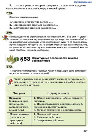 3. ... — тип речи, в котором говорится о признаках предмета,
места, состояния человека, окружающей среды.
h ttp :/ / S h k iin iJp id r iG .U C IZ .
575
Завершите высказывание.
1. Описание отвечает на вопрос ....
2. Повествование отвечает на вопрос ....
3. Рассуждение отвечает на вопрос ....
5 7 6
р Понаблюдайте за окружающими нас насекомыми. Все они — удиви­
тельные по совершенству творения природы: и ярко окрашенная бабоч­
ка, и назойливо жужжащая муха, и спешащий куда-то по своим делам
жучок, названия которого мы не знаем. Рассмотрев их внимательнее,
вы удивитесь совершенству этих миниатюрных представителей живого
мира природы. Опишите насекомое.
§53 Структурные особенности текстов
разных типов
5 7 7
1. Прочитайте материалы таблицы. Какая информация была вам извест­
на, какая — является для вас новой?
і
Тексты разных типов речи имеют свои структурные осо-
. бенности, что проявляется в различных способах изложе­
ния мысли автором.
Тип речи Структура текста
Описание
(признаки пред­
мета, места,
состояния чело­
века и т. п.)
1. Общее впечатление, общая характе­
ристика.
2. Последовательное описание деталей,
признаков предмета, лица.
3. Личное отношение к описываемому.
Повествование
(сменяющие
друг друга
действия)
1. Начало действия.
2. Развитие действия.
3. Завершение действия.
2 2 7
 