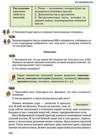 http://siikilniypidric.ucaz.ru
Рассуждение 1. Тезис — положение, которое будет до­
(причины казываться (основная мысль).
свойств и 2. Доказательства и аргументы.
явлений) 3. Заключительная часть, которая со­
держит вывод, подтверждение основной
мысли.
2. Расскажите друг другу о строении текстов разных типов речи.
578
Проанализируйте тексты упражнения 568 и определите, соблюдены ли
V в них структурные особенности того типа речи, к которому относится
тот или иной текст.
Описание
579
1. Вспомните всё. что вы знаете об описании как типе речи (см. § 52).
Назовите основные признаки описания, на какие вопросы отвечает, ка­
кую структуру имеет текст-описание.
2. Что можно описывать?
і
Среди множества описаний можно выделить описание
места, описание состояния (природы, человека), описание
предмета (вещи, человека, животного и т. д.).
5 8 0
1. Прочитайте текст. Озаглавьте его. Докажите, что текст относится к
описанию.
2. Как вы думаете, о каком месяце весны идёт речь?
Раннее весеннее утро — росистое и прохлад- -
т _ _ - т бриллиант
ное. В небе ни облачка. Iолько на востоке, там, от­
куда сейчас выплывает в огненном зареве солнце, ещё толпятся,
бледнея и тая с каждой минутой, сизые, предрассветные тучи.
Весь безбрежный степной простор кажется осыпанным тонкой
золотой пылью. В густой буйной траве там и сям дрожат, перели­
ваясь и вспыхивая разноцветными огнями, бриллианты крупной
росы. Степь весело пестреет цветами: ярко желтеет дрок, скромно
синеют колокольчики, белеет целыми зарослями пахучая ромаш-
2 2 8
 
