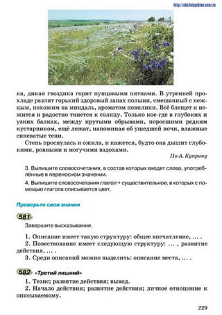 http://shkilniypidnc.ucBz.ru
ка, дикая гвоздика горит пунцовыми пятнами. В утренней про­
хладе разлит горький здоровый запах полыни, смешанный с неж­
ным, похожим на миндаль, ароматом повилики. Всё блещет и не­
жится и радостно тянется к солнцу. Только кое-где в глубоких и
узких балках, между крутыми обрывами, поросшими редким
кустарником, ещё лежат, напоминая об ушедшей ночи, влажные
синеватые тени.
Степь проснулась и ожила, и кажется, будто она дышит глубо­
кими, ровными и могучими вздохами.
По А. Куприну
3. Выпишите словосочетания, в состав которых входят слова, употреб­
лённые в переносном значении.
4. Выпишите словосочетания глагол + существительное, в которых с по­
мощью глагола описывается цвет.
Проверьте свои знания
5 8 П
Завершите высказывание.
1. Описание имеет такую структуру: общее впечатление, ... .
2. Повествование имеет следующую структуру: ... , развитие
действия,....
3. Среди описаний можно выделить: описание места, ... .
582 «Третий лишний»
1. Тезис; развитие действия; вывод.
2. Начало действия; развитие действия; личное отношение к
описываемому.
2 2 9
 
