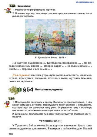 583 Сочинение
1. Рассмотрите репродукцию картины.
2. Опишите картину, используя опорные предложения и слова из мате­
риаладля справок.
http://shkilniypidric.ucoz.ru
Б. Кустодиев. Весна. 1921 г.
На картине художника Б. Кустодиева изображена .... На пе­
реднем плане мы видим ... . Вокруг царит ... . На заднем плане ... .
В небе ... . Деревья и вся земля ... .
Д ля справок: весеннее утро, лучи солнца, освещать, жизнь за­
играла, проснуться, свежесть, полились воды, журчать, блестит,
почки на деревьях.
§54 Описание предмета
584
■$; 1. Прослушайте заголовок к тексту. Выскажите предположение, о чём
Р может идти речь в тексте. Прослушайте текст целиком и определите,
соответствует ли заголовок типу речи. Определите тему и основную
мысль текста, а также подтемы первого и второго абзацев.
2. Установите, соблюдается ли в этом тексте структура описания как ти­
па речи.
ТРАВЯНОЙ ЗАЯЦ
У Травяного Зайца голова была круглая и плоская, будто плю­
шевая подушечка для иголок. Размером с чайное блюдце. На ней
2 3 0
 