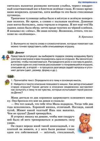 светилась вышитая розовыми нитками улыбка, чернел квадрат­
ный пластмассовый нос и блестели зелёные глаза. В глазах време­
нами искрилось лукавство, хотя вообще-то это были стеклянные
пуговицы.
Тряпичное туловище зайца было в жёлтую и зелёную попереч­
ные полоски. Не яркое, а словно с пыльным налётом. Длинные
уши мягко болтались, лапы торчали в стороны. И вот ещё что! На
задних лапах была обувь: нечто вроде тапочек из чёрной клеёнки.
Я называл их «лёпы». Не знаю почему. Возможно, оттого, что по­
хоже на ♦шлёпанцы*.
В. Крапивин
3. Выпишите из текста слова и словосочетания, которые помогают как
можно точнее представить себе описываемую игрушку.
585 Диалог
Представьте ситуацию: вы выбираете подарок своему младшему брату
(сестре) в магазине и вам понравилась одна из игрушек. Вы звоните ро­
дителям, чтобы посоветоваться. Распределите роли и составьте диалог,
в котором один из участников рассказывает о понравившейся игрушке,
описывая её, а второй — в процессе разговора задаёт вопросы и уточ­
няет детали (цвет, размер, форму и др.).
586
1. Прочитайте текст. Определите его тему и основную мысль.
2. Найдите в тексте описание плюшевого мишки. Как автор описывает
старую игрушку? Какие детали в описании медвежонка заставляют
нас испытать к нему те же чувства, которые испытывает герой расска­
за Денис?
Мама достала со дна корзинки здоровущего плюшевого миш­
ку. Она бросила его мне на диван и сказала:
— Это тот самый, что тебе тётя Мила подарила. Тогда тебе два
года исполнилось. Хороший мишка, отличный. Погляди, какой
тугой. Живот какой толстый! Ишь как выкатил.
Чем не груша? Давай тренируйся.
51 устроил мишку на диване, чтобы мне сподруч­
ней было об него тренироваться и развивать силу
удара.
Он сидел передо мной такой шоколадный, с за­
платкой на животе, и у него были разные глаза:
один его собственный — жёлтый, стеклянный,
http://shkilniypidric.ucoz.ru
2 3 1
 