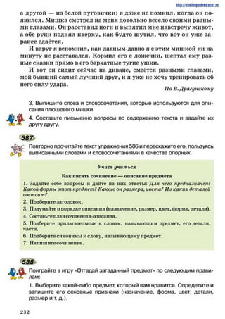 http://shkilniipidric.ucflz.ru
а другой — из белой пуговички; я даже не помнил, когда он по­
явился. Мишка смотрел на меня довольно весело своими разны­
ми глазами. Он расставил ноги и выпятил мне навстречу живот,
а обе руки поднял кверху, как будто шутил, что вот он уже за­
ранее сдаётся.
И вдруг я вспомнил, как давным-давно я с этим мишкой ни на
минуту не расставался. Кормил его с ложечки, шептал ему раз­
ные сказки прямо в его бархатные тугие ушки.
И вот он сидит сейчас на диване, смеётся разными глазами,
мой бывший самый лучший друг, и я уже не хочу тренировать об
него силу удара.
3. Выпишите слова и словосочетания, которые используются для опи­
сания плюшевого мишки.
4. Составьте письменно вопросы по содержанию текста и задайте их
Повторно прочитайте текст упражнения 586 и перескажите его, пользуясь
,>>>£) выписанными словами и словосочетаниями в качестве опорных.
1. Задайте себе вопросы и дайте на них ответы: Для чего предназначен?
Какой формы этот предмет? Какогоонразмера, цвета? Из каких деталей
состоит?
2. Подберите заголовок.
3. Подумайте о порядке описания (назначение, размер, цвет, форма, детали).
4. Составьте план сочинения-описания.
5. Подберите прилагательные к словам, называющим предмет, его детали,
части.
6. Подберите синонимы к слову, называющему предмет.
7. Напишите сочинение.
Поиграйте в игру «Отгадай загаданный предмет» по следующим прави-
1. Выберите какой-либо предмет, который вам нравится. Определите и
запишите его основные признаки (назначение, форма, цвет, детали,
размер и т. д.).
ІІо В.Драгунскому
другу другу.
Учись учиться
Как писать сочинение — описание предмета
588
лам:
2 3 2
 