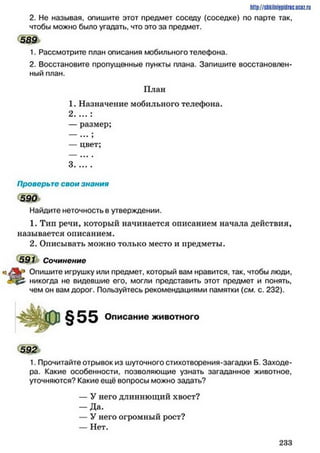 http://stikilniypidric.ucQz.rii
2. Не называя, опишите этот предмет соседу (соседке) по парте так,
чтобы можно было угадать, что это за предмет.
1. Рассмотрите план описания мобильного телефона.
2. Восстановите пропущенные пункты плана. Запишите восстановлен­
ный план.
План
1. Назначение мобильного телефона.
2 ....:
— размер;
... ,
— цвет;
589
Проверьте свои знания
5 9 0
Найдите неточность в утверждении.
1. Тип речи, который начинается описанием начала действия,
называется описанием.
2. Описывать можно только место и предметы.
591 Сочинение
р Опишите игрушку или предмет, который вам нравится, так, чтобы люди,
никогда не видевшие его, могли представить этот предмет и понять,
чем он вам дорог. Пользуйтесь рекомендациями памятки (см. с. 232).
§55 Описание животного
5 9 2
1. Прочитайте отрывок из шуточного стихотворения-загадки Б. Заходе-
ра. Какие особенности, позволяющие узнать загаданное животное,
уточняются? Какие ещё вопросы можно задать?
— У него длиннющий хвост?
— Да.
— У него огромный рост?
— Нет.
2 3 3
 