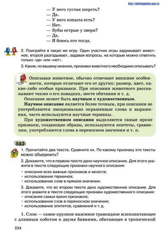 http://shkilniipidric.ucflz.ru
— У него густая шерсть?
— Да.
— У него копыта есть?
— Нет.
— Зубы острые у зверя?
— Да.
— Я боюсь его тогда.
2. Поиграйте в такую же игру. Один участник игры задумывает живот­
ное, второй разгадывает, задавая вопросы, на которые можно ответить
только «да» или «нет**.
3. Какие, по вашему мнению, признаки животного необходимо описывать?
^
Описывая животное, обычно отмечают внешние особен­
ности, которые отличают его от других: размер, цвет, ка­
кие-либо особые признаки. При описании животного расска­
зывают также о его повадках, месте обитания и т. д.
Описание может быть научным и художественным.
Научное описание является более точным, при описании не
употребляются эмоционально окрашенные слова и выраже­
ния, часто используются научные термины.
При художественном описании выделяются самые яркие
признаки, создающие образы, используются эпитеты, сравне­
ния, употребляются слова в переносном значении и т. п.
593
1. Прочитайте два текста. Сравните их. По какому признаку эти тексты
можно объединить?
2. Докажите, что в первом тексте дано научное описание. Для этого ука­
жите в тексте следующие признаки научного описания:
• описание всех важных признаков и качеств;
• использование терминов;
• использование слов в прямом значении.
3. Докажите, что во втором тексте дано художественное описание. Для
этого укажите в тексте следующие признаки художественного описания:
• описание самых ярких признаков;
• использование слов в переносном значении;
• использование эпитетов, сравнений и т. д.
1. Слон — самое крупное наземное травоядное млекопитающее
с длинным хоботом и двумя бивнями, обитающее в тропической
2 3 4
 