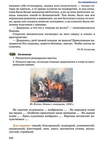 нижняя губа оттопырена, задняя нога полусогнута — только ги­
тары не хватало, а то прямо хулиган из подворотни. А под копы­
тами были белые мохнатые метёлочки, и из-за этих метёлочек ло­
шадь казалась какой-то беззащитной. Тем более, была она вся
перевязана ремнями и верёвками, на шее болталась какая-то шту­
ка, вроде как солдаты шинели скатывают, а на копытах были же­
лезные подставки с шипами.
— Дяденька, а что это у лошади на ногах? — поинтересовался
Панама.
Старичок внимательно посмотрел на него сверху и сказал в
пространство:
— Дожились, дитё живой лошади не видало! Цивилизация на­
зывается! Это подковы, заместо ботинок, значит. Чтобы пятки не
стоптать.
По Б. Алмазову
596 Сочинение
1. Рассмотрите репродукцию картины.
2. Опишите картину, используя опорные предложения и слова из мате­
риаладля справок.
http://sJikiiniipidric.iiciz.rii
Ю. Коссак. Конюх с лошадьми. 1856 г.
На картине художника ... изображена .... На переднем плане
мы видим ... . Особенно привлекает наше внимание ... . На заднем
плане ... . Здесь художник изобразил ... . Картина заставляет по­
чувствовать ... .
Д ля справок: гнедой, благородный, поджарый, длинноногий,
грациозный, блестящий, шея, хвост, вытянутая голова, муску­
листый, стройный.
2 3 6
 