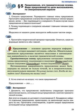 Предложение, его грамматическая основа.
Виды предложений по цели высказывания,
по эмоциональной окраске
41 Эксперимент
1. Спишите предложение. Подчеркните главные члены предложения.
Прочитайте предложение сначала без второстепенных членов предло­
жения, затем — без подлежащего и сказуемого. В каком случае смысл
предложения оставался понятным?
2. Почему подлежащее и сказуемое называют главными членами пред­
ложения?
Недалеко от нашего дома находится небольшое чистое озеро.
О Й Ь
1. Прочитайте теоретический материал параграфа. Отметьте, какая ин­
формация является в нём главной.
f
Предложение — основное средство передачи информа­
ции, которое называет ситуацию, событие. Обязательным
признаком предложения является смысловая и интонацион­
ная завершённость и наличие грамматической основы.
Грамматическую основу предложения составляют главные
члены предложения: подлежащее и сказуемое (Выпал снег) или
только сказуемое (Похолодало), только подлежащее
Интонационная завершённость предложения может быть
передана на письме не только точкой, но и вопросительным,
восклицательным знаками: На улице выпал снег. Когда же вы­
падет снег? Наконец-то выпал снег!
2. Устно ответьте на вопрос: что такое предложение?
Предложение — это ....
43 Эксперимент
1. Докажите, что предложению свойственны следующие признаки:
законченная мысль; интонация конца предложения; наличие граммати­
ческой основы.
Для этого в отрывке из шутливого стихотворения С. Бондаренко найди­
те отдельные предложения, ориентируясь на законченную мысль каж­
дого из них. Прочитайте стихотворение, отделяя каждое предложение
интонацией конца предложения.
http://sttiiniipidric.iiciz.rii
2 3
 