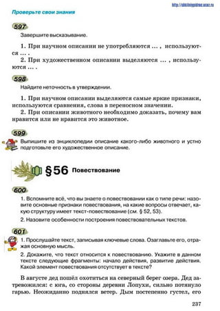 http://shkilniipidric.ucflz.ru
Проверьте свои знания
Завершите высказывание.
1. При научном описании не употребляются ... , используют­
ся ... .
2. При художественном описании выделяются ... , использу­
ются ... .
598
Найдите неточность в утверждении.
1. При научном описании выделяются самые яркие признаки,
используются сравнения, слова в переносном значении.
2. При описании животного необходимо доказать, почему вам
нравится или не нравится это животное.
599
Выпишите из энциклопедии описание какого-либо животного и устно
подготовьте его художественное описание.
Повествование
600
1. Вспомните всё, что вы знаете о повествовании как о типе речи: назо­
вите основные признаки повествования, на какие вопросы отвечает, ка­
кую структуру имеет текст-повествование [см. § 52, 53).
2. Назовите особенности построения повествовательных текстов.
601 к
1. Прослушайте текст, записывая ключевые слова. Озаглавьте его, отра-
у . жая основную мысль.
2. Докажите, что текст относится к повествованию. Укажите в данном
тексте следующие фрагменты: начало действия, развитие действия.
Какой элемент повествования отсутствует в тексте?
В августе дед пошёл охотиться на северный берег озера. Дед за­
тревожился: с юга, со стороны деревни Лопухи, сильно потянуло
гарью. Неожиданно поднялся ветер. Дым постепенно густел, его
2 3 7
 
