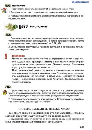 605 Изложение
1. Перечитайте текст упражнения 601 и составьте к нему план.
2. Выпишите глаголы, с помощью которых описаны действия деда.
3. Напишите изложение текста, используя выписанные материалы в ка­
честве опорных.
http://stikilniypidric.ucQz.rii
§57 Рассуждение
606
1. Вспомните всё, что вы знаете о рассуждении как о типе речи: назови­
те основные признаки рассуждения, на какие вопросы отвечает, какую
структуру имеет текст-рассуждение (см. § 52. 53).
2. О чём можно рассуждать? Назовите ситуации, в которых вы исполь­
зуете рассуждение.
ф Внимание!
® Часто во второй части текста-рассуждения после аргумен­
тов содержатся примеры. Вывод в некоторых текстах-рас­
суждениях может отсутствовать. Однако вывод обязателен
в рассуждениях-доказательствах.
В научно-деловой речи аргументы и доказательства вводят­
ся с помощью союзов и вводных слов ( потому что, посколь­
ку, во-первых, во-вторых, в-третьих)у заключительная
часть — с помощью вводных слов ( таким образом, следова­
тельно, ит ак).
1. Прочитайте текст. Соответствует ли заголовок типу речи? Определите
тему и основную мысль текста. Найдите в тексте тезис и доказательства.
Какой из структурных элементов текста-рассуждения отсутствует?
2. Предложите свои варианты доказательств. Предположите, какой вы­
вод может быть сделан в данном тексте.
ЧТО БЫЛО БЫ, ЕСЛИ БЫ НЕ БЫЛО ЧАСОВ?
Как много значат в нашей жизни эти две маленькие стрелки,
которые бегают по кругу как будто без всякого толку!
Представим себе, что завтра во всём мире сразу испортятся все
часы. Какой страшный беспорядок это вызовет!
2 3 9
 