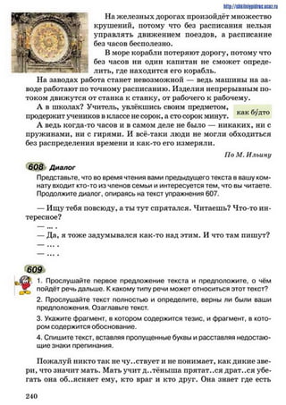как будто
http://sttilniipidric.iiciz.rii
На железных дорогах произойдёт множество
крушений, потому что без расписания нельзя
управлять движением поездов, а расписание
без часов бесполезно.
В море корабли потеряют дорогу, потому что
без часов ни один капитан не сможет опреде­
лить, где находится его корабль.
На заводах работа станет невозможной — ведь машины на за­
воде работают по точному расписанию. Изделия непрерывным по­
током движутся от станка к станку, от рабочего к рабочему.
А в школах? Учитель, увлёкшись своим предметом,
продержит учеников в классе не сорок, а сто сорок минут.
А ведь когда-то часов и в самом деле не было — никаких, ни с
пружинами, ни с гирями. И всё-таки люди не могли обходиться
без распределения времени и как-то его измеряли.
По М. Ильину
608 Диалог
Представьте, что во время чтения вами предыдущего текста в вашу ком­
нату входит кто-то из членов семьи и интересуется тем, что вы читаете.
Продолжите диалог, опираясь на текст упражнения 607.
— Ищу тебя повсюду, а ты тут спрятался. Читаешь? Что-то ин­
тересное?
— Да, я тоже задумывался как-то над этим. И что там пишут?
*§
609
• 1. Прослушайте первое предложение текста и предположите, о чём
^ ! пойдёт речь дальше. К какому типу речи может относиться этот текст?
2. Прослушайте текст полностью и определите, верны ли были ваши
предположения. Озаглавьте текст.
3. Укажите фрагмент, в котором содержится тезис, и фрагмент, в кото­
ром содержится обоснование.
4. Спишите текст, вставляя пропущенные буквы и расставляя недостаю­
щие знаки препинания.
Пожалуй никто так не чувствует и не понимает, как дикие зве­
ри, что значит мать. Мать учит д..тёныша прятат..ся драт..ся убе­
гать она объясняет ему, кто враг и кто друг. Она знает где есть
2 4 0
 