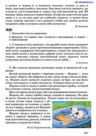 ч..рника и мурав..и зем ляника вкусные сочные к..рен..я
мыш..ные норы рыбы и лягушки. Она знает где есть свежая в..да
глухие м..ста и солнечные п..ляны с мя..кой высокой тр..вой. Ей
ведомы тайны запахов и перекочёвок. И ещё она знает что ни один
зверь в л..су не доживает до глубокой старости, и нужно быть
очень ловким смелым и осторожным чтобы как можно дольше
сохранить себя и оставить после себя потомство.
Ю. Казаков
610
1. Прочитайте тексты упражнения.
2. Докажите, что первый текст относится к рассуждению, а второй —
к повествованию.
1. С годами я стал замечать, что дружба очень часто связывает
людей с разными и даже противоположными характерами. Силь­
ный хочет поддержать бесхарактерного, словно бы поделиться с
ним своей волей и мужеством; добрый хочет отогреть чьё-то хо­
лодное, чёрствое сердце; настойчивый хочет заразить своим
упорством легкомысленного и увлечь его за собой...
А.Алексии
2. Мы купили надувную резиновую лодку и привезли её в де­
ревню.
Белый мохнатый щенок с чёрными ушами — Мурзик — лаял
на лодку с берега. Он добрался до неё, когда лодка стояла на бере­
гу. Мурзик долго пытался ухватить лодку за борт, но она была
очень туго надута, и зубы скользили. Ухватить было не за что.
Мурзик иолез в лодку и нашёл там резиновую пробку, которой
был заткнут клапан, выпускающий воздух.
Мы в это время пили в саду чай и не подозревали ничего плохого.
Мурзик лёг, зажал пробку между лапами и заворчал. Он грыз
её долго. Резина не поддавалась. Только через час он её разгрыз,
и тогда густая струя воздуха с рё­
вом вырвалась из клапана и удари­
ла его в морду, подняла на Мурзике
шерсть и подбросила его в воздух.
Мурзик чихнул, взвизгнул и по­
летел в заросли крапивы, а лодка
ещё долго свистела, рычала, и бока её
тряслись и худели на глазах.
По К. Паустовскому
http://siikilniipidnc.ucoz.ru
2 4 1
 