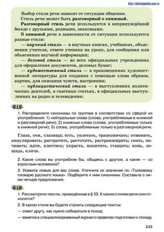 http://shkilniipidric.ucflz.ru
Выбор стиля речи зависит от ситуации общения.
Стиль речи может быть разговорный и книжный.
Разговорный стиль речи используется в непринуждённой
беседе с друзьями, родными, знакомыми.
В книжной речи в зависимости от ситуации используются
разные стили:
— научный стиль — в научных книгах, учебниках, объяс­
нении учителя, ответе ученика на уроке, для сообщения или
объяснения научной информации;
— деловой стиль — во всех официальных учреждениях
для оформления документов, деловых бумаг;
— художественный стиль — в произведениях художест­
венной литературы для создания с помощью слова образов,
картин, для описания чувств, настроения;
— публицистический стиль — в выступлениях полити­
ческих деятелей, в газетных статьях, в официальных выступ­
лениях на радио и телевидении.
615*
1. Распределите синонимы по группам в соответствии со сферой их
употребления: 1) нейтральные слова (слова, употребляемые в книжной
и разговорной речи); 2) книжные слова (слова, употребляемые только
в книжной речи); 3) слова, употребляемые только в разговорной речи.
Глаза, очи, глазища; есть, уплетать, трапезничать; отменить,
аннулировать; растратить, расточить, растранжирить; спать, по­
чивать; идти, плестись; украсть, похитить, стащить; конь, ло­
шадь, кляча.
2. Какие слова вы употребили бы, общаясь с другом, а какие — со
взрослым человеком?
3. Укажите новые для вас слова. Уточните их значение по «Толковому
словарю русского языка». Подберите к ним синонимы. Составьте с ни­
ми четыре предложения.
616
1. Рассмотрите тексты, приведённые в § 52. К каким стилям речи они от­
носятся?
2. В каком стиле вы будете строить следующие тексты:
— совет другу, как нужно собираться в поход;
—заметка в специализированный журнал о правилах подготовки к походу.
2 4 3
 