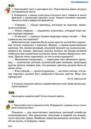 http://shkilniipidric.ucflz.ru
* 1
1. Прослушайте текст и озаглавьте его. Подготовьтесь задать вопросы
^ , по содержанию текста.
2. Определите, к какому стилю речи относится текст. Найдите в тексте
фрагмент с элементами научного стиля. Укажите основные признаки
научного стиля в найденном фрагменте.
— Странно, — сказал цветовод, взглянув на картину, висев­
шую в комнате.
— Очень странно, — подхватил художник, который тоже ви­
дел картину впервые.
— О чём вы? — спросил хозяин квартиры своих гостей. — Чем
удивила вас эта картина?
Действительно, картина была очень проста: на ней был нарисо­
ван только горшочек с цветами. Вернее, с одним-единственным
цветком. Он, нежно-розовый, похожий немного на колокольчик,
немного на лилию, довольно высоко взлетал на бледно-зелёном
стебельке над пушистым кустиком своих тёмных бархатных лис­
тьев. Цветок очень красивый, но что в этом странного?
— Непонятно следующее, — терпеливо стал объяснять цвето­
вод, — количество листьев, золотистый цвет тычинок, некоторые
другие детали говорят мне, что розовых цветков должно быть не
менее пяти.
— Я не учёный, — сказал художник, — но тоже считаю, что ав­
тор картины должен был изобразить больше цветов. Ведь они
прекрасны!
По Н. Абрамцевой
3. Спишите описание цветка в художественном стиле. Какие детали рас­
тения описаны?
ш
Какие цветы нравятся вам? Устно опишите цветок.
619
1. Прочитайте текст в научном стиле. Определите, к какому типу и стилю
речи относится текст.
Ромашка — род многолетних цветковых растений семейства
сложноцветных. Это невысокие, цветущие в первый год жизни,
часто пахучие травы. Наиболее известна рюмашка аптечная. Рас­
тёт на полях, в огородах, садах.
2 4 4
 
