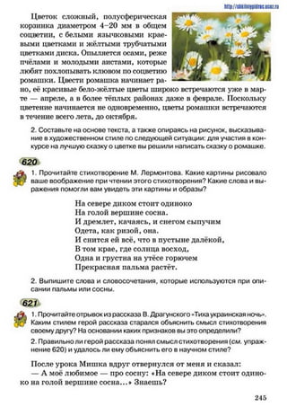 Цветок сложный, полусферическая
корзинка диаметром 4-20 мм в общем
соцветии, с белыми язычковыми крае­
выми цветками и жёлтыми трубчатыми
цветками диска. Опыляется осами, реже
пчёлами и молодыми аистами, которые
любят похлопывать клювом по соцветию
ромашки. Цвести ромашка начинает ра­
но, её красивые бело-жёлтые цветы широко встречаются уже в мар­
те — апреле, а в более тёплых районах даже в феврале. Поскольку
цветение начинается не одновременно, цветы ромашки встречаются
в течение всего лета, до октября.
2. Составьте на основе текста, а также опираясь на рисунок, высказыва­
ние в художественном стиле по следующей ситуации: для участия в кон­
курсе на лучшую сказку о цветке вы решили написать сказку о ромашке.
620
1. Прочитайте стихотворение М. Лермонтова. Какие картины рисовало
ваше воображение при чтении этого стихотворения? Какие слова и вы­
ражения помогли вам увидеть эти картины и образы?
На севере диком стоит одиноко
На голой вершине сосна.
И дремлет, качаясь, и снегом сыпучим
Одета, как ризой, она.
И снится ей всё, что в пустыне далёкой,
В том крае, где солнца восход,
Одна и грустна на утёсе горючем
Прекрасная пальма растёт.
2. Выпишите слова и словосочетания, которые используются при опи­
сании пальмы или сосны.
62П
1. Прочитайте отрывок из рассказа В. Драгунского «Тихаукраинская ночь».
Каким стилем герой рассказа старался объяснить смысл стихотворения
своему другу? На основании каких признаков вы это определили?
2. Правильно ли герой рассказа понял смысл стихотворения (см. упраж­
нение 620) и удалось ли ему объяснить его в научном стиле?
После урока Мишка вдруг отвернулся от меня и сказал:
— А моё любимое — про сосну: «На севере диком стоит одино­
ко на голой вершине сосна...* Знаешь?
http://shkilniypidne.ucoz.ru
2 4 5
 