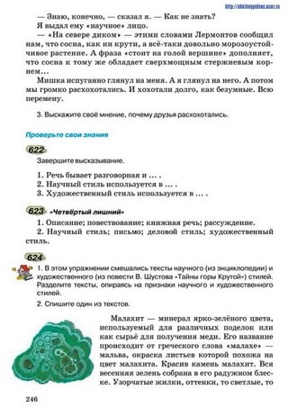 — Знаю, конечно, — сказал я. — Как не знать?
Я выдал ему «научное* лицо.
— «На севере диком* — этими словами Лермонтов сообщил
нам, что сосна, как ни крути, а всё-таки довольно морозоустой­
чивое растение. А фраза «стоит на голой вершине* дополняет,
что сосна к тому же обладает сверхмощным стержневым кор­
нем...
Мишка испуганно глянул на меня. А я глянул на него. А потом
мы громко расхохотались. И хохотали долго, как безумные. Всю
перемену.
3. Выскажите своё мнение, почемудрузья расхохотались.
Проверьте свои знания
622
Завершите высказывание.
1. Речь бывает разговорная и ... .
2. Научный стиль используется в ....
3. Художественный стиль используется в ... .
6 2 3 »Четвёртый лишний»
1. Описание; повествование; книжная речь; рассуждение.
2. Научный стиль; письмо; деловой стиль; художественный
стиль.
624
1•Вэтом упражнении смешались тексты научного (из энциклопедии) и
художественного (из повести В. Шустова «Тайны горы Крутой») стилей.
Разделите тексты, опираясь на признаки научного и художественного
стилей.
2. Спишите один из текстов.
Малахит — минерал ярко-зелёного цвета,
используемый для различных поделок или
как сырьё для получения меди. Его название
происходит от греческого слова «малахе* —
мальва, окраска листьев которой похожа на
цвет малахита. Красив камень малахит. Вся
весенняя зелень собрана в его радужном блес­
ке. Узорчатые жилки, оттенки, то светлые, то
http://stikilniypidric.ucQz.rii
2 4 6
 