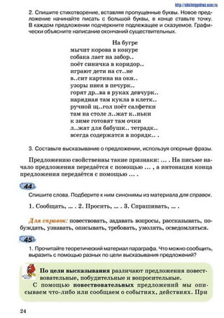 http://stikilniypidric.u cQ z.rij
2. Спишите стихотворение, вставляя пропущенные буквы. Новое пред­
ложение начинайте писать с большой буквы, в конце ставьте точку.
В каждом предложении подчеркните подлежащее и сказуемое. Графи­
чески объясните написание окончаний существительных.
На бугре
мычит корова в конуре
собака лает на забор.,
поёт синичка в коридор.,
играют дети на ст..не
в..сит картина на окн..
узоры инея в печурк..
горят др..ва в руках девчурк..
нарядная там кукла в клетк..
ручной щ..гол поёт салфетки
там на столе л..ж ат к..ньки
к зиме готовят там очки
л..ж ат для бабушк.. тетрадк..
всегда содержатся в порядк.. .
3. Составьте высказывание о предложении, используя опорные фразы.
Предложению свойственны такие признаки:... .Н а письме на­
чало предложения передаётся с помощью ... , а интонация конца
предложения передаётся с помощью ....
ш *
Спишите слова. Подберите к ним синонимы из материала для справок.
1. Сообщать, ... . 2. Просить,... . 3. Спрашивать, ... .
Д ля справок: повествовать, задавать вопросы, рассказывать, по­
буждать, узнавать, описывать, требовать, умолять, осведомляться.
1. Прочитайте теоретический материал параграфа. Что можно сообщить,
выразить с помощью разных по цели высказывания предложений?
ЙР По цели высказывания различают предложения повест­
вовательные, побудительные и вопросительные.
С помощью повествовательных предложений мы опи­
сываем что-либо или сообщаем о событиях, действиях. При
2 4
 