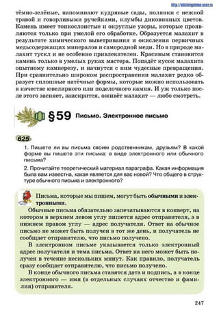 http://shkilniypidric.ucoz.ru
тёмно-зелёные, напоминают кудрявые сады, полянки с нежной
травой и говорливыми ручейками, клумбы диковинных цветов.
Камень имеет тонкослоистые и округлые узоры, которые прояв­
ляются только при умелой его обработке. Образуется малахит в
результате химического выветривания и окисления первичных
медьсодержащих минералов и самородной меди. Но в природе ма­
лахит тускл и не особенно привлекателен. Красивым становится
камень только в умелых руках мастера. Попадёт кусок малахита
опытному камнерезу, и начнутся с ним чудесные превращения.
При сравнительно широком распространении малахит редко об­
разует сплошные натёчные формы, которые можно использовать
в качестве ювелирного или поделочного камня. И уж только пос­
ле этого засияет, заискрится, оживёт малахит — любо смотреть.
Письмо. Электронное письмо
625
1. Пишете ли вы письма своим родственникам, друзьям? В какой
форме вы пишете эти письма: в виде электронного или обычного
письма?
2. Прочитайте теоретический материал параграфа. Какая информация
была вам известна, какая является для вас новой? Что общего в струк­
туре обычного письма и электронного?
Письма, которые мы пишем, могут быть обычными и элек-
. л тронными.
Обычные письма обязательно запечатываются в конверт, на
котором в верхнем левом углу пишется адрес отправителя, а в
нижнем правом углу — адрес получателя. Ответ на обычное
письмо не может быть получен в тот же день, и получатель не
сообщает отправителю, что письмо получено.
В электронном письме указывается только электронный
адрес получателя и тема письма. Ответ на него может быть по­
лучен в течение нескольких минут. Как правило, получатель
сразу сообщает отправителю, что письмо получено.
В конце обычного письма ставятся дата и подпись, а в конце
электронного — имя (в отдельных случаях отчество и фами­
лия) отправителя.
2 4 7
 