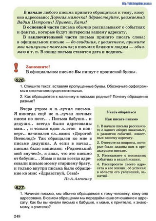 http://siikilniipidric.ucflz.ru
В начале любого письма принято обращаться к тому, кому
оно адресовано: Дорогая мамочка! Здравствуйте. уважаемый
Вадим Петрович! Привет. Катя!
В основной части письма обычно рассказывают о событиях
и фактах, которые будут интересны вашему адресату.
В заключительной части письма принято писать слова:
в официальном письме — до свидания. с уважением, примите
мои наилучшие пожелания; в письмах близким людям — обни­
маю и т. п. В конце письма ставятся дата и подпись.
Запомните!
В официальном письме Вы пишут с прописной буквы.
626
1. Спишите текст, вставляя пропущенные буквы. Обозначьте орфограм­
мы в окончаниях существительных.
2. Как обращаются к мальчику в письмах родные? Почему обращения
разные?
Вчера утром я п..лучил письмо.
Я никогда ещё не п..лучал личных
писем по почт.. . Письма бабушк.. и
дедуш к.. всегда были адресованы
мам.. , и только один л..сток в кон­
верт.. начинался сл..вами: «Дорогой
Всеволод!* Так обращался ко мне в
письме дедушка. А если в начал.,
письма было написано: «Родненький
мой внучек!*, я знал, что это письмо
от бабуш к... Мама и папа всегда адре­
совали письмо моему старшему брату,
и только внутри письма было обраще­
ние ко мне: «Здравствуй, Сева!*
По Л.Алексину
627
Учись общаться
Как писать письмо
1. В начале письма расскажи­
те о ваших общих знакомых,
о развитии событий, извест­
ных вашему адресату.
2. Ответьте на вопросы, кото­
рые были заданы вам в пре­
дыдущем письме.
3. Расскажите о последних
событиях в вашей жизни.
4. Расспросите своего адре­
сата о его жизни, об успехах
в области его увлечений, за­
нятий.
1. Начиная письмо, мы обычно обращаемся к тому человеку, кому оно
адресовано. В самом обращении мы передаём наше отношение к адре­
сату. Как бы вы начали письмо к бабушке, к маме, к приятелю, к знако­
мому, к учителю?
2 4 8
 