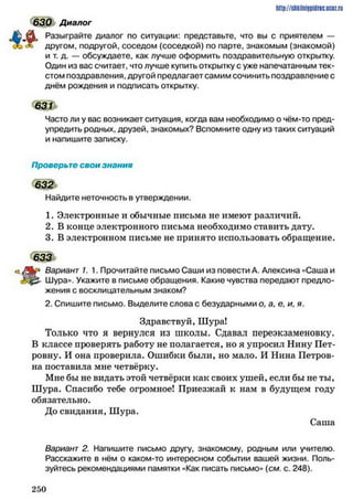 http://shkilniipidric.ucflz.ru
630 Диалог
Л Разыграйте диалог по ситуации: представьте, что вы с приятелем —
х другом, подругой, соседом (соседкой) по парте, знакомым (знакомой)
и т. д. — обсуждаете, как лучше оформить поздравительную открытку.
Один из вас считает, что лучше купить открытку с уже напечатанным тек­
стом поздравления, другой предлагает самим сочинить поздравление с
днём рождения и подписать открытку.
631
Часто ли у вас возникает ситуация, когда вам необходимо о чём-то пред­
упредить родных, друзей, знакомых? Вспомните одну из таких ситуаций
и напишите записку.
Проверьте свои знания
632
Найдите неточность в утверждении.
1. Электронные и обычные письма не имеют различий.
2. В конце электронного письма необходимо ставить дату.
3. В электронном письме не принято использовать обращение.
633
« А » Вариант 1. 1. Прочитайте письмо Саши из повести А. Алексина «Саша и
Шура»». Укажите в письме обращения. Какие чувства передают предло­
жения с восклицательным знаком?
2. Спишите письмо. Выделите слова с безударными о, а, е, и, я.
Здравствуй, Шура!
Только что я вернулся из школы. Сдавал переэкзаменовку.
В классе проверять работу не полагается, но я упросил Нину Пет­
ровну. И она проверила. Ошибки были, но мало. И Нина Петров­
на поставила мне четвёрку.
Мне бы не видать этой четвёрки как своих ушей, если бы не ты,
Шура. Спасибо тебе огромное! Приезжай к нам в будущем году
обязательно.
До свидания, Шура.
Саша
Вариант 2. Напишите письмо другу, знакомому, родным или учителю.
Расскажите в нём о каком-то интересном событии вашей жизни. Поль­
зуйтесь рекомендациями памятки «Как писать письмо» (см. с. 248).
2 5 0
 