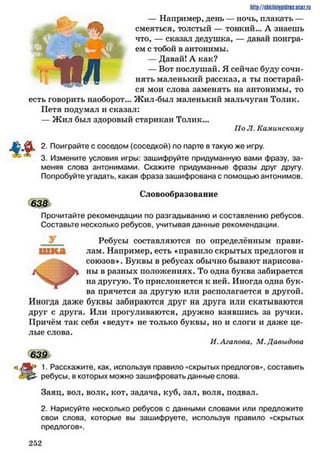 — Например, день — ночь, плакать —
смеяться, толстый — тонкий... А знаешь
что, — сказал дедушка, — давай поигра­
ем с тобой в антонимы.
— Давай! А как?
— Вот послушай. Я сейчас буду сочи­
нять маленький рассказ, а ты постарай­
ся мои слова заменять на антонимы, то
есть говорить наоборот... Жил-был маленький мальчуган Толик.
Петя подумал и сказал:
—Жил был здоровый старикан Толик...
По Л. Каминскому
http://sttiiniipidric.iiciz.rii
2. Поиграйте с соседом (соседкой) по парте в такую же игру.
3. Измените условия игры: зашифруйте придуманную вами фразу, за­
меняя слова антонимами. Скажите придуманные фразы друг другу.
Попробуйте угадать, какая фраза зашифрована с помощью антонимов.
Словообразование
638
Прочитайте рекомендации по разгадыванию и составлению ребусов.
Составьте несколько ребусов, учитывая данные рекомендации.
Ребусы составляются по определённым прави-
■ гаса лам. Например, есть «правило скрытых предлогов и
союзов*. Буквы в ребусах обычно бывают нарисова­
ны в разных положениях. То одна буква забирается
на другую. То прислоняется к ней. Иногда одна бук­
ва прячется за другую или располагается в другой.
Иногда даже буквы забираются друг на друга или скатываются
друг с друга. Или прогуливаются, дружно взявшись за ручки.
Причём так себя «ведут» не только буквы, но и слоги и даже це­
лые слова.
И. Аганова. XI.Давыдова
639
1. Расскажите, как, используя правило «скрытых предлогов», составить
ребусы, в которых можно зашифровать данные слова.
Заяц, вол, волк, кот, задача, куб, зал, воля, подвал.
2. Нарисуйте несколько ребусов с данными словами или предложите
свои слова, которые вы зашифруете, используя правило «скрытых
предлогов».
2 5 2
 