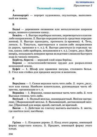 Толковы й словарик
Автопортрет — портрет художника, скульптора, выполнен­
ный им самим.
Б
Бадья — деревянное окованное или металлическое широкое
ведро, немного суженное книзу.
Бежать — 1. Быстро перебирая ногами, перемещаться в каком-
либо направлении. 2. Быстро передвигаться (о средствах передви­
жения). 3. Быстро проходить, протекать (о времени). 4. Течь,
литься. 5. Тянуться, простираться в каком-либо направлении
(о дороге, тропинке и т. п.). 6. Быстро двигаться (о стрелках ча­
сов, каких-либо приборов, механизмов и т. п.). || перен., разг. Идти
вперёд, показывать неверное время вследствие слишком быстрого
хода (о часах); спешить.
Берёста, береста — верхний слой коры берёзы.
Борона — сельскохозяйственное орудие для разрыхления
вспаханной земли.
Буфет — 1. Шкаф для хранения посуды, столового белья.
2. Стол или стойка для продажи закусок и напитков.
В
Верхушка — 1. Самая верхняя часть чего-либо. 2. перен., разг.,
чего или какая. Наиболее влиятельная, руководящая часть об­
щества, организации и т. п.
Вершина — 1. Верхняя, самая высокая часть чего-либо. 2. чего
Высшая степень чего-либо.
Весёлый — 1. Полный веселья, жизнерадостный. Весёлое настро­
ение. || Выражающий веселье. 2. Вызывающий, доставляющий весе­
лье. || Приятный для взора; яркий, светлый, не мрачный.
Выгон — 1. Действие по глаголу выгнать-выгонять. 2. место,
где пасётся скот; пастбище.
Г
Груша — 1. Плодовое дерево. 2. Плод этого дерева, имеющий
форму округлого конуса. 3. Предмет, имеющий форму этого
плода.
http://stikilniypidric.ucQz.rii
Приложение 3
2 5 6
 