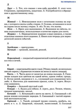 http://shkilniipidric.ucflz.ru
д
Друг — 1. Тот, кто связан с кем-либо дружбой. 2. кого-чего.
Сторонник, приверженец, защитник. 3. Употребляется в обраще­
нии к дружественному лицу.
Ж
Жнивьё — 1. Невспаханное поле с остатками соломы на кор­
ню, с которого сжаты хлеба; стерня. 2. Солома, оставшаяся в поле
на корню после жатвы; стерня. 3. обл. То же, что жатва.
Жом — 1. Пресс для выжимания. 2. Выжимки из свёклы, се­
мян подсолнечника, используемые в качестве корма для скота.
Журнал — 1. Периодическое издание в виде книжки, а также
отдельная книжка этого издания. 2. Книга или тетрадь для перио­
дической записи событий.
3
Затейливо — причудливо.
Зычный — громкий, звонкий, резкий.
и
Изразцовый — покрытый керамической плиткой для облицов­
ки стен и печей.
к
Карий — коричневый (о цвете глаз). || Тёмно-гнедой, но несколько
светлее карого, с буроватым отливом на ногах (о масти лошади).
Кисть — 1. Часть руки от запястья до конца пальцев. 2. Скоп­
ление плодов или цветков на одной ветке, одном стебле; гроздь.
3. Пучок нитей, шнурков и т. п., служащий для украшения чего-
либо. 4. Кисточка для нанесения краски, клея. 5. перен. Искус­
ство живописи.
Коврига — большой круглый хлеб.
Конура — 1. Будка для собаки. 2. перен., разг. Тесное, тёмное,
грязное помещение, жильё.
Кочевой — 1. Кочующий с места на место. 2. Связанный с об­
разом жизни кочующих народов. 3. Связанный с частой переме­
ной местожительства.
Крепкий — 1. Такой, который трудно сломать, разбить, по­
рвать и т. п. 2. Здоровый, сильный, выносливый. 3. Сильный
2 5 7
 