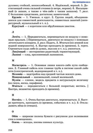 http://shkilniypidric.ucoz.ru
духовно; стойкий, непоколебимый. 4. Надёжный, верный. 5. До­
стигающий очень сильной степени (о ветре, морозе). 6. Насыщен­
ный (о запахе, а также о чём-либо с таким запахом). 7. разг.
С большими средствами, достатком; зажиточный.
Кружок — 1. Уменыи. к круг. 2. Группа людей, объединив­
шихся для совместной деятельности, совместных занятий (лите­
ратурный, музыкальный и т. п.).
Кургузый — с коротким или обрубленным хвостом.
л
Лететь — 1. Передвигаться, перемещаться по воздуху с помо­
щью крыльев. || Перемещаться, двигаться по воздуху с помощью
летательного аппарата. 2. разг. Падать. 3. Мчаться (по земной или
водной поверхности). 4. Быстро проходить (о времени). 5. перен.
Стремиться куда-либо (одумах, мыслях и т. п.), уноситься.
Ликующий — восторженно радостный; торжествующий.
Лыжня — след, проложенный лыжником.
м
Магистраль — 1. Основная линия какого-либо пути сообще­
ния. 2. Главный кабель или главная труба в системе какой-либо
сети (электрической, водопроводной и т. п.).
Мезонин — надстройка над средней частью жилого дома.
Минимальный — наименьший, самый маленький.
Муляж — слепок, модель предмета в натуральную величину
(из гипса, воска, парафина).
Мчаться — передвигаться с большой скоростью; нестись. ||
Быстро, незаметно проходить (о времени).
Н
Нестись — 1. Очень быстро двигаться, перемещаться. 2. Быст­
ро протекать, проходить (о времени, событиях и т. п.). 3. Откла­
дывать яйца (о птицах).
О
Обои — широкие полосы бумаги с рисунком для оклеивания
стен в помещениях.
Озимь — всходы, посевы озимых культур.
2 5 8
 