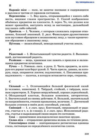 http://shkilniipidric.ucflz.ru
П
Паровое поле — поле, не занятое посевами и содержащееся
в рыхлом и чистом от сорняков состоянии.
Перспектива — 1. Вид вдаль, открывающийся с какого-либо
места, видимое глазом пространство. 2. Способ изображения
объёмных предметов на плоскости. 3. перен. То, что должно или
может произойти, наступить вслед за настоящим, дальнейший
ход каких-либо событий.
Приятель — 1. Человек, с которым сложились хорошие отно­
шения, близкий знакомый. 2. разг. Фамильярно-дружественное
или шутливое обращение к незнакомому лицу, а также ироничес­
кое обращение к знакомому лицу.
Пустошь — незаселённый, невозделанный участок земли.
Р
Радостный — 1. Испытывающий чувство радости. 2. Вызываю­
щий, доставляющий радость.
Реликвия — вещь, хранимая как память о прошлом и являю­
щаяся предметом почитания.
Ручка — 1. Уменьш.-ласк. к рука. 2. Часть предмета, за кото­
рую его держат или берут рукой. 3. Часть кресла, дивана, на кото­
рую, сидя, опираются локтем; подлокотник. 4. Письменная при­
надлежность — палочка, в которую вставляется перо, стержень.
С
Сильный — 1. Отличающийся большой физической силой
(о человеке, животном). 2. Твёрдый, стойкий, с твёрдым, воле­
вым характером. 3. Хорошо вооружённый, хорошо укреплённый.
4. Обладающий властью, большим влиянием, авторитетом.
5. Значительный по своему действию. 6. Большой, значительный
по напряжённости, степени проявления, величине. 7. Достигший
больших успехов в своём деле; способный, умелый.
Сияющий — 1. в знач. прил. Блестящий, сверкающий от радо­
сти, счастья и т. п. (о глазах). 2. в знач. прил. Исполненный радо­
сти, счастья и выражающий своим видом это состояние.
Соха — примитивное земледельческое пахотное орудие.
Сплав леса — отправление древесины вплавь по течению реки.
Стихотворная стона — повторяющаяся ритмическая единица
стиха, состоящая из определённого количества слогов.
2 5 9
 