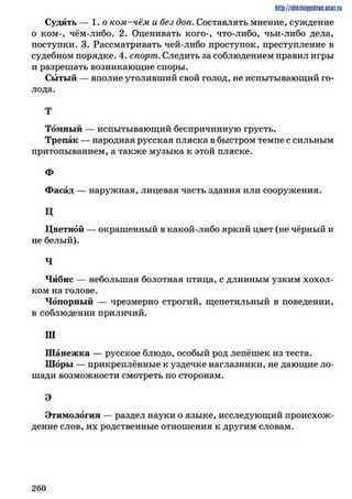 http://shkilniypidric.ucoz.ru
Судить — 1.0 ком-чём и без доп. Составлять мнение, суждение
о ком-, чём-либо. 2. Оценивать кого-, что-либо, чьи-либо дела,
поступки. 3. Рассматривать чей-либо проступок, преступление в
судебном порядке. 4. спорт. Следить за соблюдением правил игры
и разрешать возникающие споры.
Сытый — вполне утоливший свой голод, не испытывающий го­
лода.
Т
Томный — испытывающий беспричинную грусть.
Трепак — народная русская пляска в быстром темпе с сильным
притопыванием, а также музыка к этой пляске.
Ф
Фасад — наружная, лицевая часть здания или сооружения.
Ц
Цветной — окрашенный в какой-либо яркий цвет (не чёрный и
не белый).
Ч
Чибис — небольшая болотная птица, с длинным узким хохол­
ком на голове.
Чопорный — чрезмерно строгий, щепетильный в поведении,
в соблюдении приличий.
III
Шанежка — русское блюдо, особый род лепёшек из теста.
Шоры — прикреплённые к уздечке наглазники, не дающие ло­
шади возможности смотреть по сторонам.
Э
Этимология — раздел науки о языке, исследующий происхож­
дение слов, их родственные отношения к другим словам.
2 6 0
 