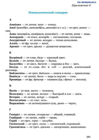 Этимологический словарик
А
Авиации — отлатин. авие — птица.
Авто- (автобус, автомобиль, автомат и т. п.) — от греч. автос —
сам.
Аква- (акварель, аквариум,акваланг) — отлатин. аква — вода.
Аккордеон — от итал. аккордо — соглашение, согласие.
Аккуратный — от латин. аккуро — точно исполняю.
Аллея — от фр. аллер — идти.
Аромат — от греч. арома — душистое вещество.
Б
Багряный — от слав, багр — красный цвет.
Балкон — от латин. балкус — балка.
Баскетбол — от англ. баскет — корзина и бол — мяч.
Беседа — от ст.-слав, бес- и -сед- — долгий, длительный
разговор.
Библиотека — от греч. библион — книга и тека — хранилище.
Бинокль — от латин. бини — пара и окулюс — глаз.
Брошюра — от фр. брошюр — сшивать (ср.: брошь — иголка).
В
Вагон — от нем. ваген — тележка.
Велосипед — от латин. велокс — быстрый и пэс — нога.
Ветеран — от латин. ветус — старый.
Впечатление — от глаг. печь.
Выражение — от исчезнувшего сущ. ражь — черта.
Г
Генерал — от латин. генералис — общий, главный.
Гербарий — от латин. герба — трава.
Герой — от греч. герое — полубог.
Гигантский — от греч. гигас — гигантский, огромный.
Грамматика — от греч. грамма — начертание, написанное.
h ttp ://siik iln iip id n c.u co z.ru
Приложение 4
2 6 1
 